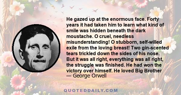 He gazed up at the enormous face. Forty years it had taken him to learn what kind of smile was hidden beneath the dark moustache. O cruel, needless misunderstanding! O stubborn, self-willed exile from the loving breast! 