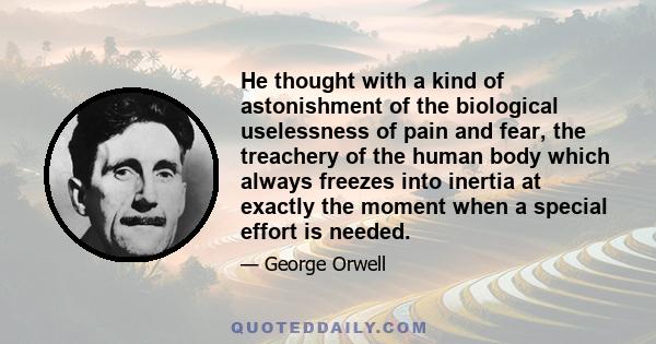 He thought with a kind of astonishment of the biological uselessness of pain and fear, the treachery of the human body which always freezes into inertia at exactly the moment when a special effort is needed.