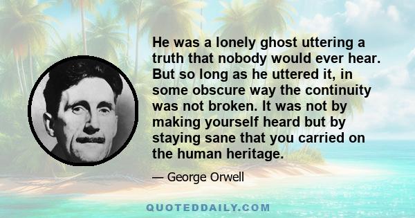 He was a lonely ghost uttering a truth that nobody would ever hear. But so long as he uttered it, in some obscure way the continuity was not broken. It was not by making yourself heard but by staying sane that you