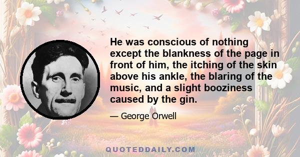 He was conscious of nothing except the blankness of the page in front of him, the itching of the skin above his ankle, the blaring of the music, and a slight booziness caused by the gin.