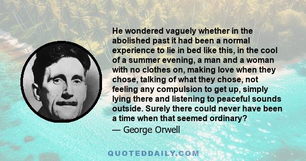 He wondered vaguely whether in the abolished past it had been a normal experience to lie in bed like this, in the cool of a summer evening, a man and a woman with no clothes on, making love when they chose, talking of