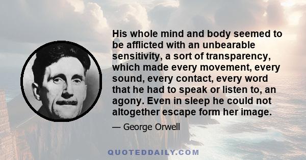 His whole mind and body seemed to be afflicted with an unbearable sensitivity, a sort of transparency, which made every movement, every sound, every contact, every word that he had to speak or listen to, an agony. Even