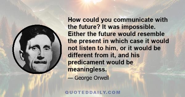 How could you communicate with the future? It was impossible. Either the future would resemble the present in which case it would not listen to him, or it would be different from it, and his predicament would be