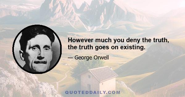 However much you deny the truth, the truth goes on existing.