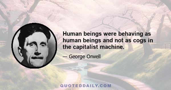 Human beings were behaving as human beings and not as cogs in the capitalist machine.