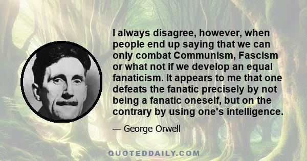 I always disagree, however, when people end up saying that we can only combat Communism, Fascism or what not if we develop an equal fanaticism. It appears to me that one defeats the fanatic precisely by not being a