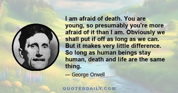 I am afraid of death. You are young, so presumably you're more afraid of it than I am. Obviously we shall put if off as long as we can. But it makes very little difference. So long as human beings stay human, death and