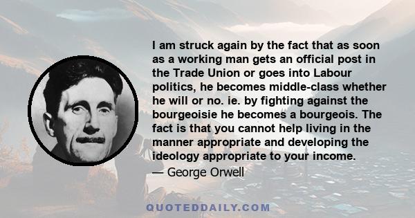 I am struck again by the fact that as soon as a working man gets an official post in the Trade Union or goes into Labour politics, he becomes middle-class whether he will or no. ie. by fighting against the bourgeoisie