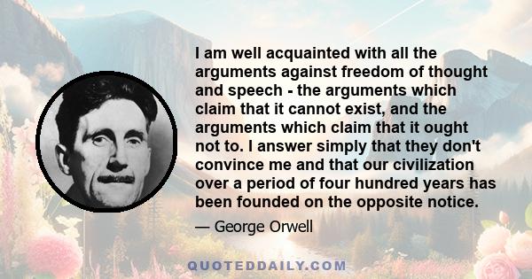 I am well acquainted with all the arguments against freedom of thought and speech - the arguments which claim that it cannot exist, and the arguments which claim that it ought not to. I answer simply that they don't