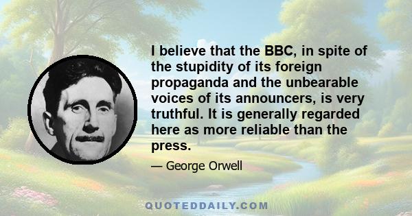 I believe that the BBC, in spite of the stupidity of its foreign propaganda and the unbearable voices of its announcers, is very truthful. It is generally regarded here as more reliable than the press.