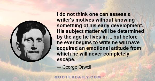 I do not think one can assess a writer's motives without knowing something of his early development. His subject matter will be determined by the age he lives in ... but before he ever begins to write he will have