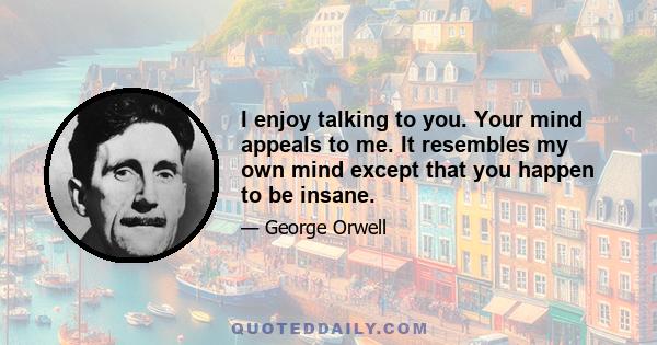 I enjoy talking to you. Your mind appeals to me. It resembles my own mind except that you happen to be insane.