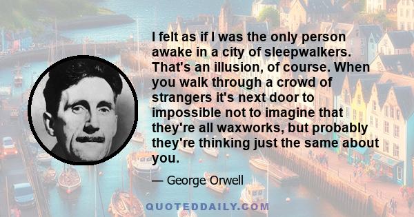 I felt as if I was the only person awake in a city of sleepwalkers. That's an illusion, of course. When you walk through a crowd of strangers it's next door to impossible not to imagine that they're all waxworks, but