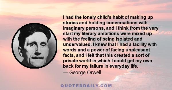 I had the lonely child's habit of making up stories and holding conversations with imaginary persons, and I think from the very start my literary ambitions were mixed up with the feeling of being isolated and