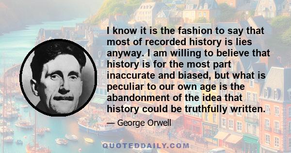 I know it is the fashion to say that most of recorded history is lies anyway. I am willing to believe that history is for the most part inaccurate and biased, but what is peculiar to our own age is the abandonment of