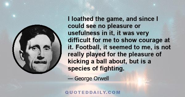 I loathed the game, and since I could see no pleasure or usefulness in it, it was very difficult for me to show courage at it. Football, it seemed to me, is not really played for the pleasure of kicking a ball about,