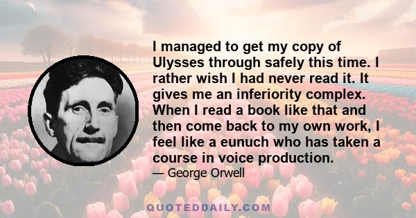 I managed to get my copy of Ulysses through safely this time. I rather wish I had never read it. It gives me an inferiority complex. When I read a book like that and then come back to my own work, I feel like a eunuch