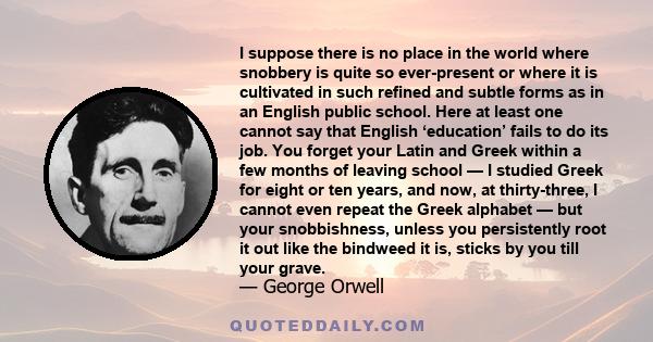 I suppose there is no place in the world where snobbery is quite so ever-present or where it is cultivated in such refined and subtle forms as in an English public school. Here at least one cannot say that English