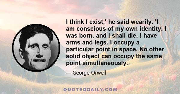 I think I exist,' he said wearily. 'I am conscious of my own identity. I was born, and I shall die. I have arms and legs. I occupy a particular point in space. No other solid object can occupy the same point