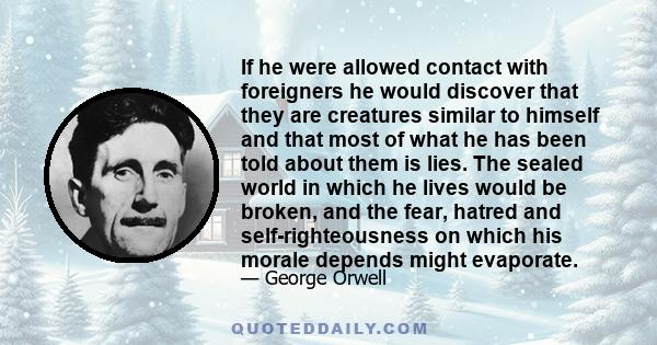 If he were allowed contact with foreigners he would discover that they are creatures similar to himself and that most of what he has been told about them is lies. The sealed world in which he lives would be broken, and