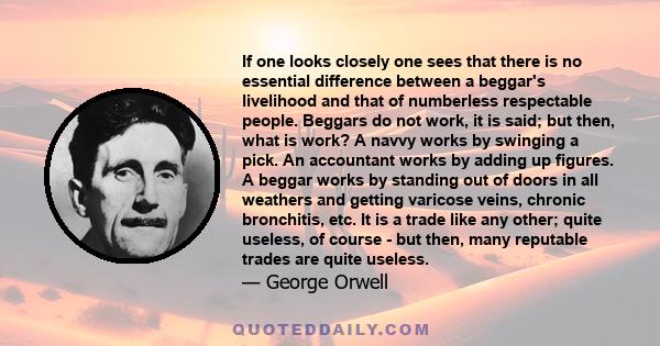 If one looks closely one sees that there is no essential difference between a beggar's livelihood and that of numberless respectable people. Beggars do not work, it is said; but then, what is work? A navvy works by