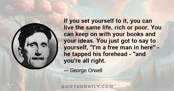 If you set yourself to it, you can live the same life, rich or poor. You can keep on with your books and your ideas. You just got to say to yourself, I'm a free man in here - he tapped his forehead - and you're all