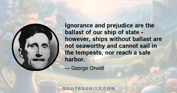 Ignorance and prejudice are the ballast of our ship of state - however, ships without ballast are not seaworthy and cannot sail in the tempests, nor reach a safe harbor.