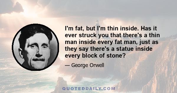 I'm fat, but I'm thin inside. Has it ever struck you that there's a thin man inside every fat man, just as they say there's a statue inside every block of stone?