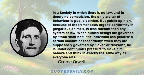 In a Society in which there is no law, and in theory no compulsion, the only arbiter of behaviour is public opinion. But public opinion, because of the tremendous urge to conformity in gregarious animals, is less