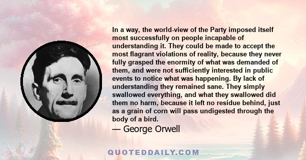 In a way, the world-view of the Party imposed itself most successfully on people incapable of understanding it. They could be made to accept the most flagrant violations of reality, because they never fully grasped the