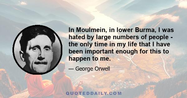 In Moulmein, in lower Burma, I was hated by large numbers of people - the only time in my life that I have been important enough for this to happen to me.