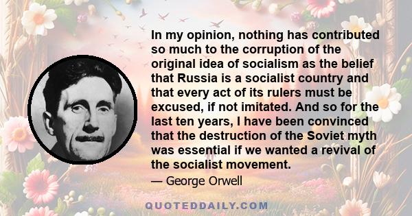 In my opinion, nothing has contributed so much to the corruption of the original idea of socialism as the belief that Russia is a socialist country and that every act of its rulers must be excused, if not imitated. And