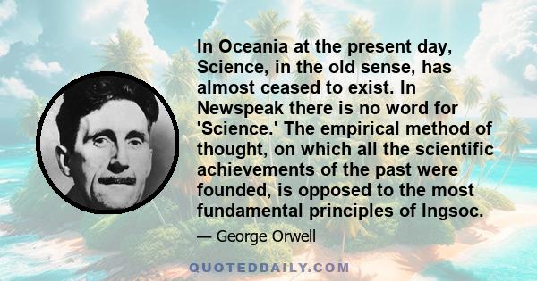 In Oceania at the present day, Science, in the old sense, has almost ceased to exist. In Newspeak there is no word for 'Science.' The empirical method of thought, on which all the scientific achievements of the past