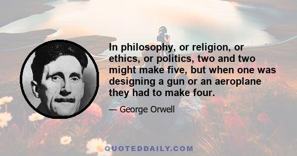 In philosophy, or religion, or ethics, or politics, two and two might make five, but when one was designing a gun or an aeroplane they had to make four.