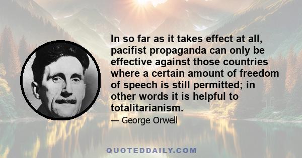 In so far as it takes effect at all, pacifist propaganda can only be effective against those countries where a certain amount of freedom of speech is still permitted; in other words it is helpful to totalitarianism.