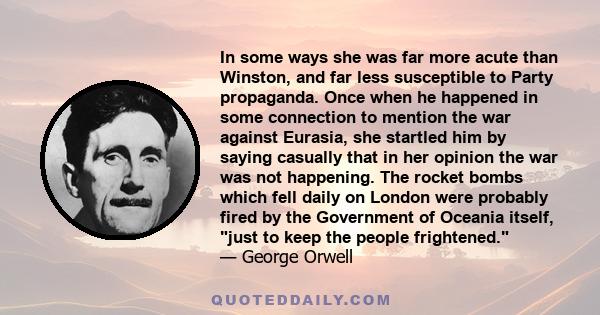 In some ways she was far more acute than Winston, and far less susceptible to Party propaganda. Once when he happened in some connection to mention the war against Eurasia, she startled him by saying casually that in