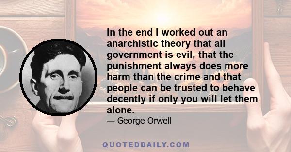 In the end I worked out an anarchistic theory that all government is evil, that the punishment always does more harm than the crime and that people can be trusted to behave decently if only you will let them alone.