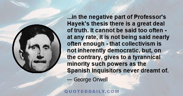 ...in the negative part of Professor's Hayek's thesis there is a great deal of truth. It cannot be said too often - at any rate, it is not being said nearly often enough - that collectivism is not inherently democratic, 