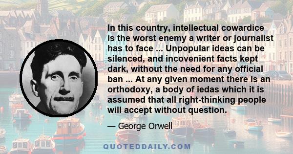 In this country, intellectual cowardice is the worst enemy a writer or journalist has to face ... Unpopular ideas can be silenced, and incovenient facts kept dark, without the need for any official ban ... At any given