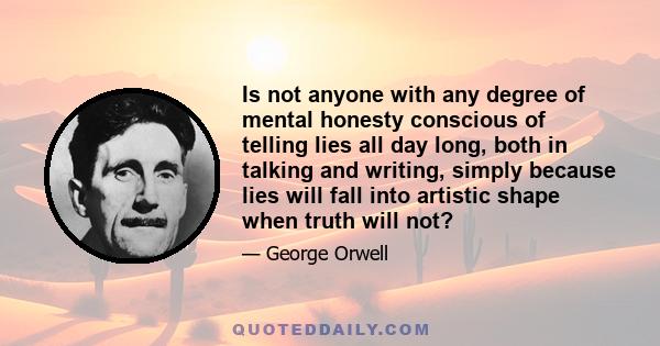 Is not anyone with any degree of mental honesty conscious of telling lies all day long, both in talking and writing, simply because lies will fall into artistic shape when truth will not?