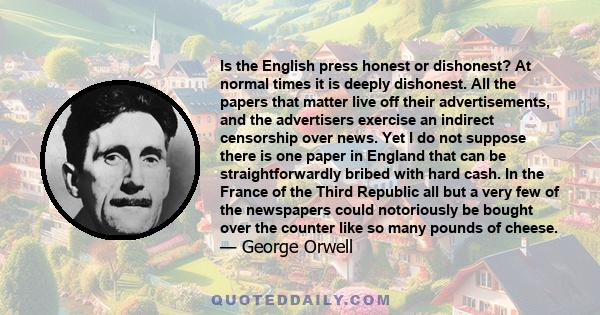 Is the English press honest or dishonest? At normal times it is deeply dishonest. All the papers that matter live off their advertisements, and the advertisers exercise an indirect censorship over news. Yet I do not