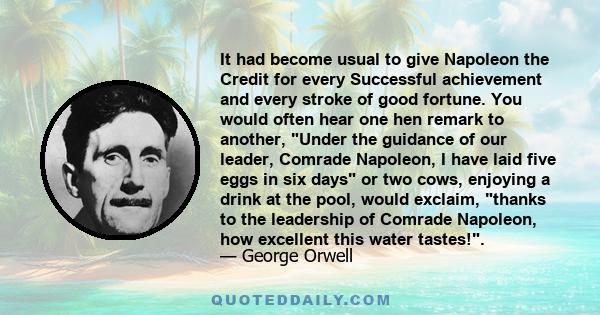 It had become usual to give Napoleon the Credit for every Successful achievement and every stroke of good fortune. You would often hear one hen remark to another, Under the guidance of our leader, Comrade Napoleon, I