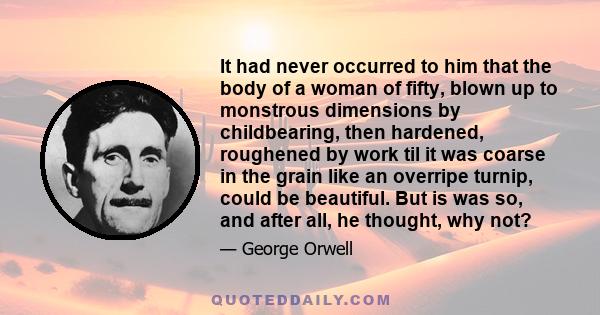 It had never occurred to him that the body of a woman of fifty, blown up to monstrous dimensions by childbearing, then hardened, roughened by work til it was coarse in the grain like an overripe turnip, could be