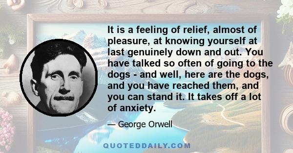 It is a feeling of relief, almost of pleasure, at knowing yourself at last genuinely down and out. You have talked so often of going to the dogs - and well, here are the dogs, and you have reached them, and you can