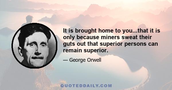 It is brought home to you...that it is only because miners sweat their guts out that superior persons can remain superior.