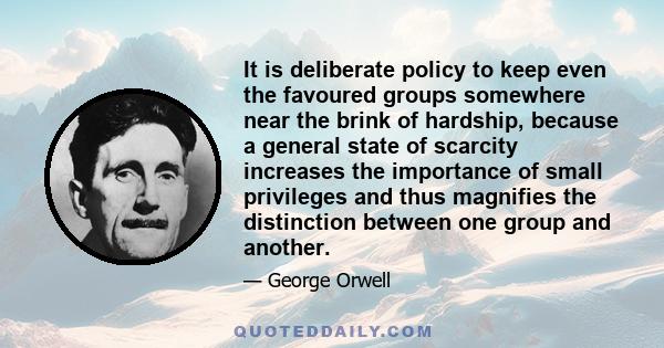 It is deliberate policy to keep even the favoured groups somewhere near the brink of hardship, because a general state of scarcity increases the importance of small privileges and thus magnifies the distinction between