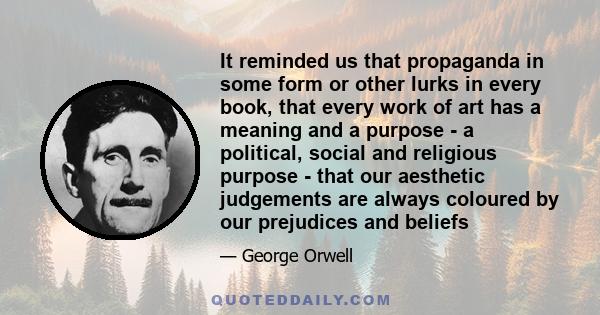 It reminded us that propaganda in some form or other lurks in every book, that every work of art has a meaning and a purpose - a political, social and religious purpose - that our aesthetic judgements are always