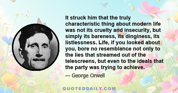 It struck him that the truly characteristic thing about modern life was not its cruelty and insecurity, but simply its bareness, its dinginess, its listlessness. Life, if you looked about you, bore no resemblance not