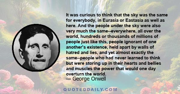 It was curious to think that the sky was the same for everybody, in Eurasia or Eastasia as well as here. And the people under the sky were also very much the same--everywhere, all over the world, hundreds or thousands