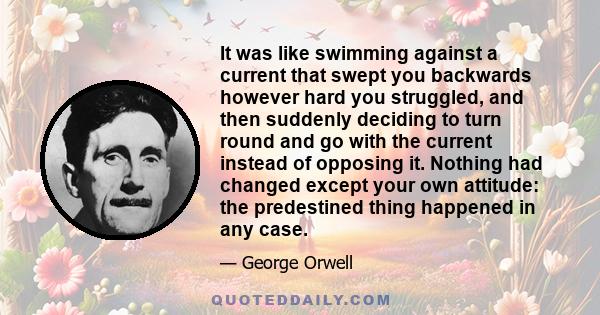 It was like swimming against a current that swept you backwards however hard you struggled, and then suddenly deciding to turn round and go with the current instead of opposing it. Nothing had changed except your own